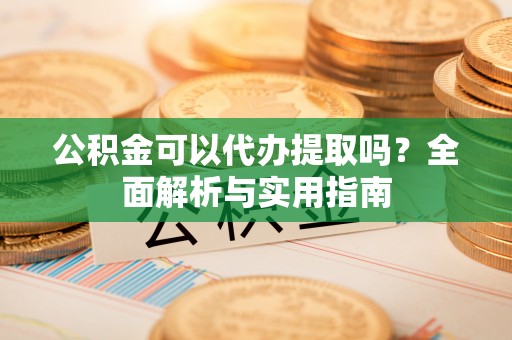 阳江公积金可以代办提取吗？全面解析与实用指南