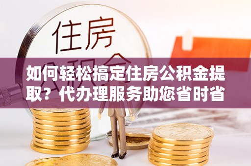 阳江如何轻松搞定住房公积金提取？代办理服务助您省时省力