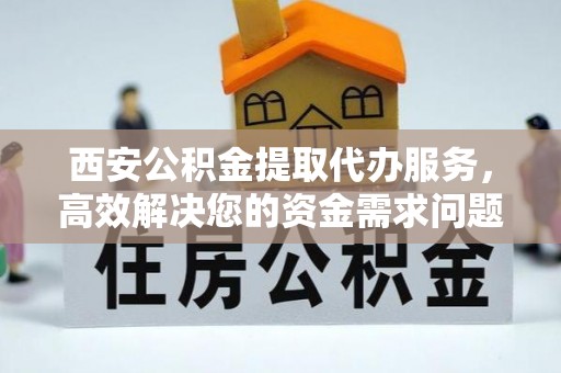 阳江西安公积金提取代办服务，高效解决您的资金需求问题