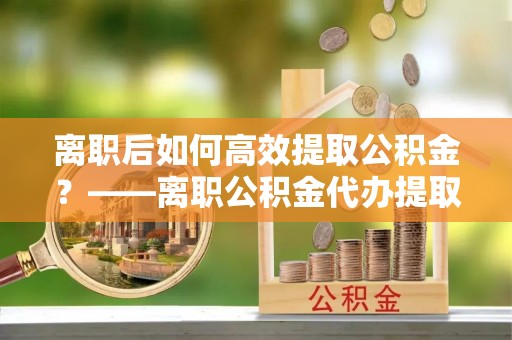 阳江离职后如何高效提取公积金？——离职公积金代办提取全流程解析