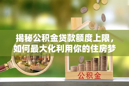 阳江揭秘公积金贷款额度上限，如何最大化利用你的住房梦想资金？