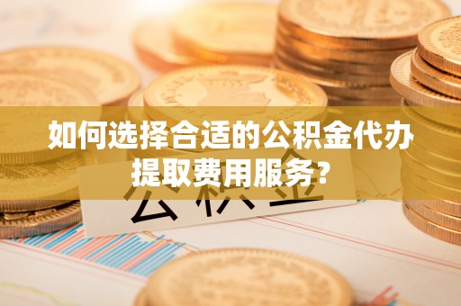 阳江如何选择合适的公积金代办提取费用服务？
