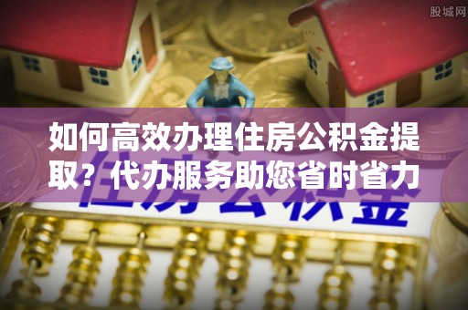 阳江如何高效办理住房公积金提取？代办服务助您省时省力
