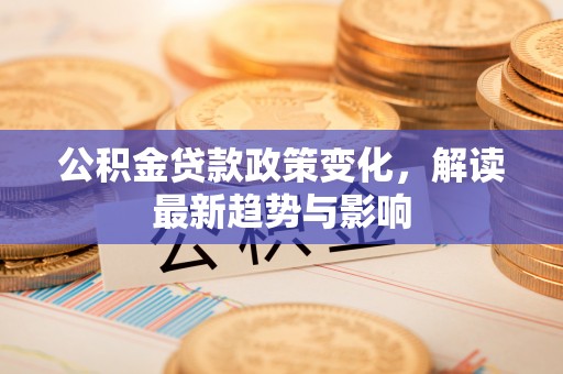 阳江公积金贷款政策变化，解读最新趋势与影响