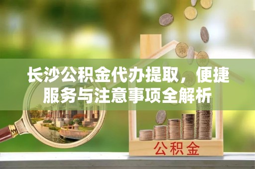 阳江长沙公积金代办提取，便捷服务与注意事项全解析