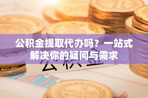 阳江公积金提取代办吗？一站式解决你的疑问与需求