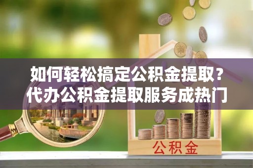 阳江如何轻松搞定公积金提取？代办公积金提取服务成热门选择