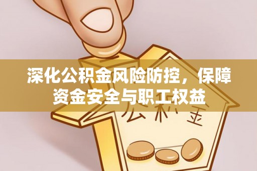 阳江深化公积金风险防控，保障资金安全与职工权益