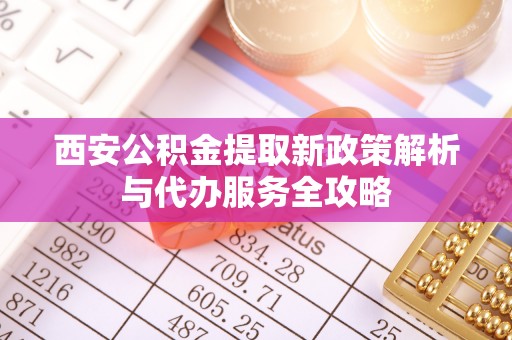 阳江西安公积金提取新政策解析与代办服务全攻略