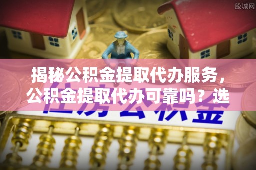 阳江揭秘公积金提取代办服务，公积金提取代办可靠吗？选择需谨慎