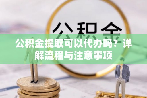 阳江公积金提取可以代办吗？详解流程与注意事项
