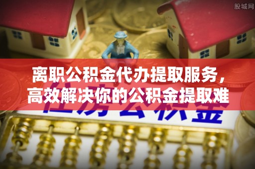 阳江离职公积金代办提取服务，高效解决你的公积金提取难题