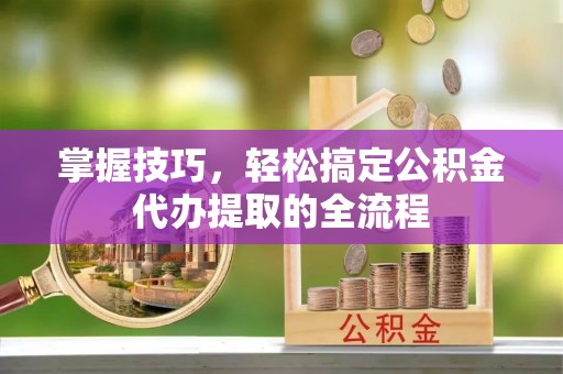 阳江掌握技巧，轻松搞定公积金代办提取的全流程
