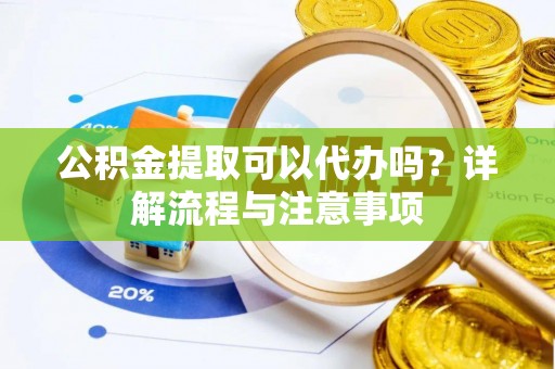 阳江公积金提取可以代办吗？详解流程与注意事项