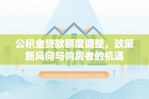 阳江公积金贷款额度调整，政策新风向与购房者的机遇
