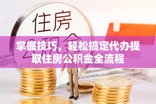 阳江掌握技巧，轻松搞定代办提取住房公积金全流程