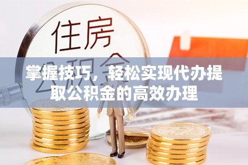 阳江掌握技巧，轻松实现代办提取公积金的高效办理
