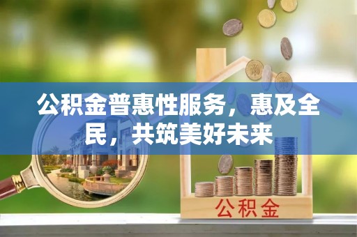 阳江公积金普惠性服务，惠及全民，共筑美好未来