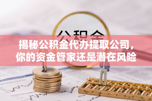 阳江揭秘公积金代办提取公司，你的资金管家还是潜在风险？