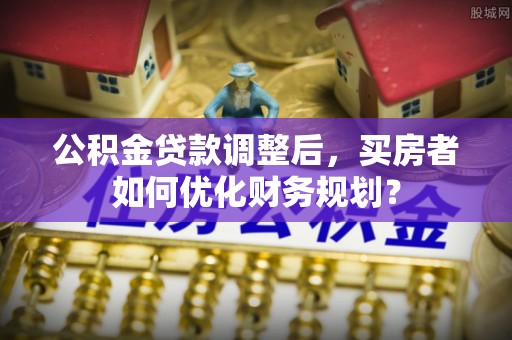 阳江公积金贷款调整后，买房者如何优化财务规划？