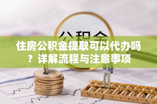 阳江住房公积金提取可以代办吗？详解流程与注意事项