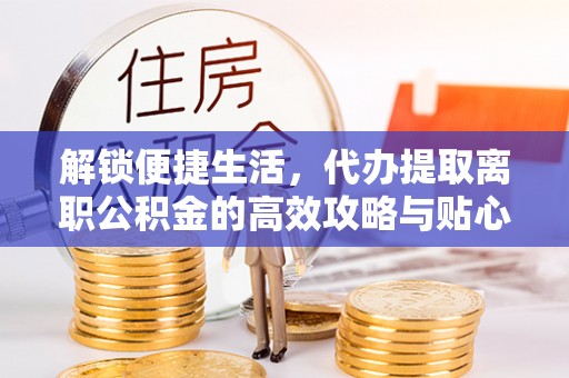 阳江解锁便捷生活，代办提取离职公积金的高效攻略与贴心建议