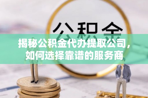 阳江揭秘公积金代办提取公司，如何选择靠谱的服务商