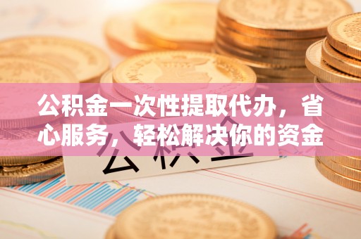 阳江公积金一次性提取代办，省心服务，轻松解决你的资金需求