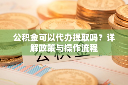 阳江公积金可以代办提取吗？详解政策与操作流程