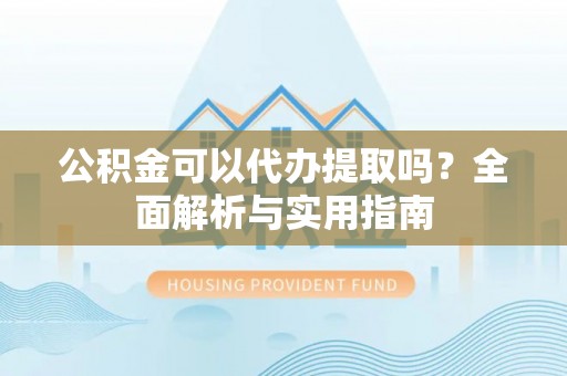 阳江公积金可以代办提取吗？全面解析与实用指南