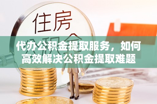 阳江代办公积金提取服务，如何高效解决公积金提取难题