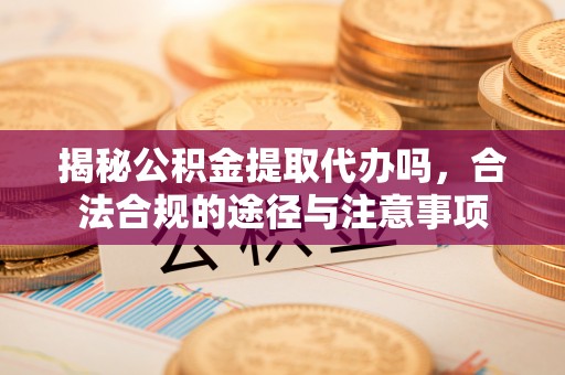 阳江揭秘公积金提取代办吗，合法合规的途径与注意事项