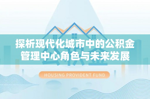 阳江探析现代化城市中的公积金管理中心角色与未来发展