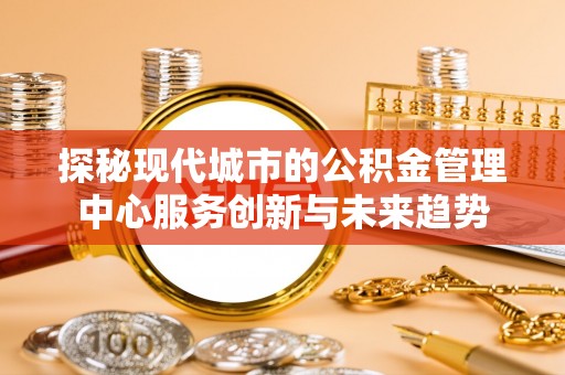 阳江探秘现代城市的公积金管理中心服务创新与未来趋势