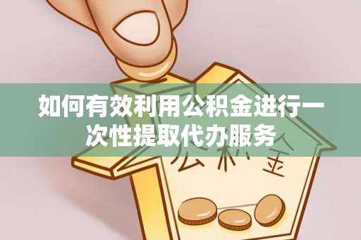 阳江如何有效利用公积金进行一次性提取代办服务