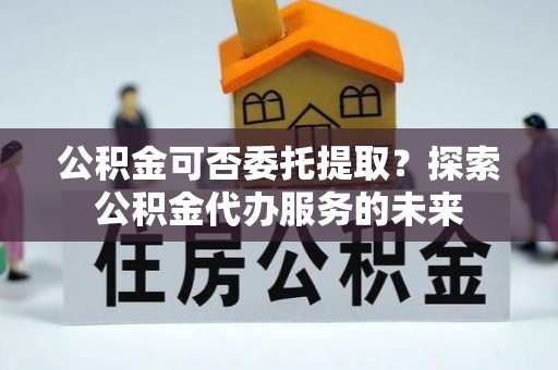阳江公积金可否委托提取？探索公积金代办服务的未来